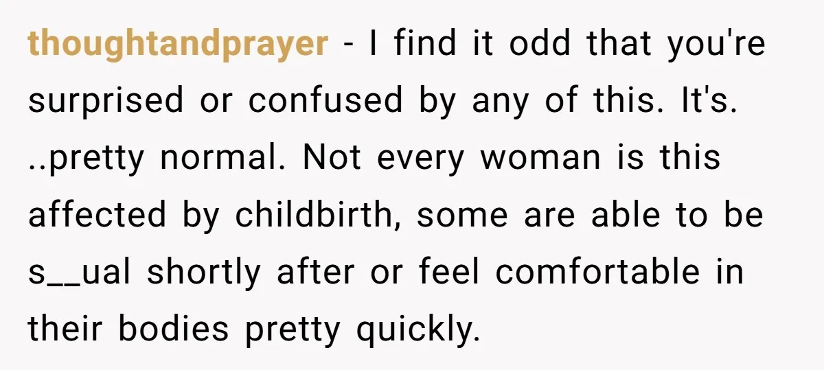 thoughtandprayer − I find it odd that you're surprised or confused by any of this. It's. ..pretty normal. Not every woman is this affected by childbirth, some are able to...