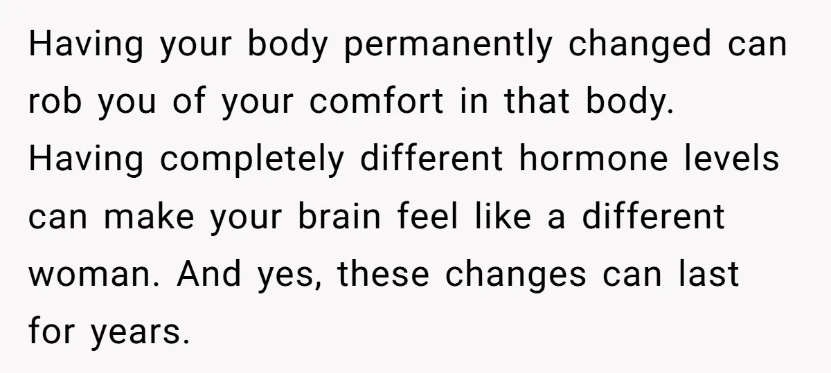 Having your body permanently changed can rob you of your comfort in that body. Having completely different hormone levels can make your brain feel like a different woman. And yes,...