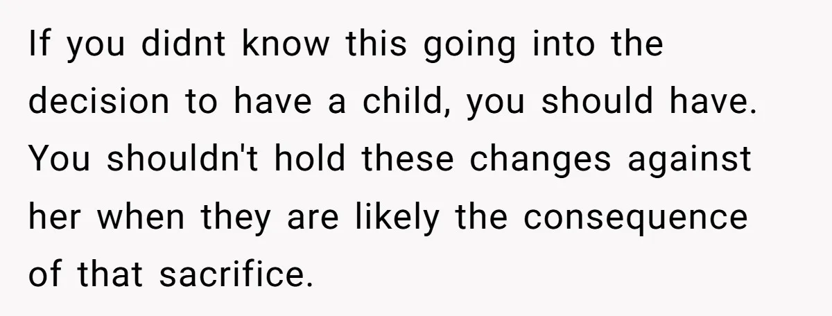 If you didnt know this going into the decision to have a child, you should have. You shouldn't hold these changes against her when they are likely the consequence of...