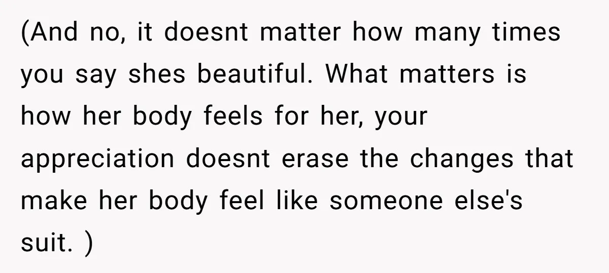 (And no, it doesnt matter how many times you say shes beautiful. What matters is how her body feels for her, your appreciation doesnt erase the changes that make her...
