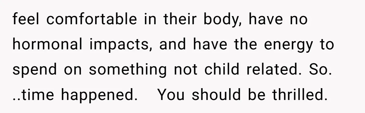 feel comfortable in their body, have no hormonal impacts, and have the energy to spend on something not child related. So. ..time happened.   You should be thrilled.