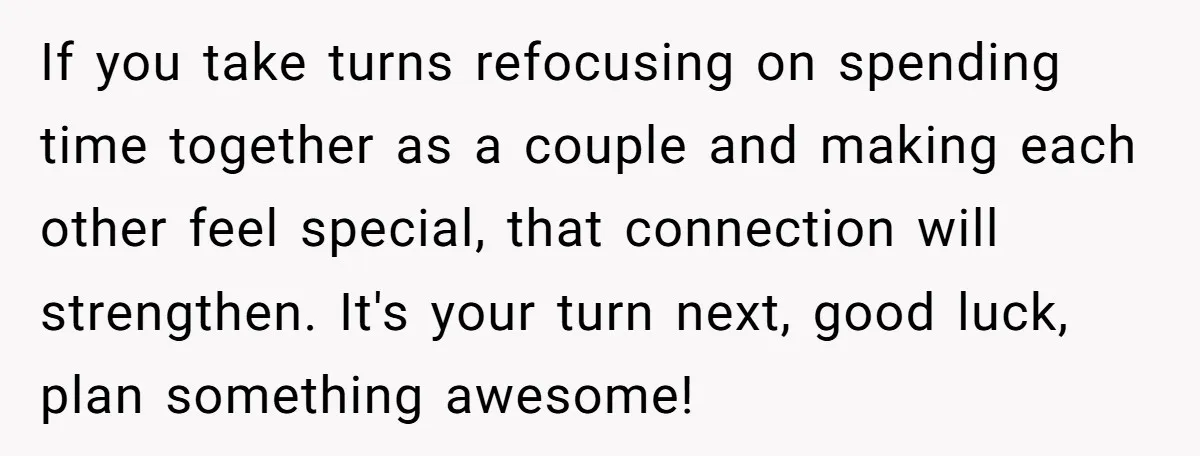 If you take turns refocusing on spending time together as a couple and making each other feel special, that connection will strengthen. It's your turn next, good luck, plan something...