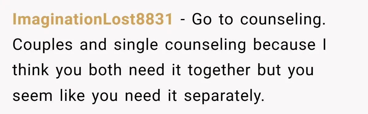 ImaginationLost8831 − Go to counseling. Couples and single counseling because I think you both need it together but you seem like you need it separately.