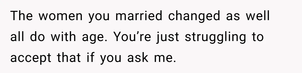 The women you married changed as well all do with age. You’re just struggling to accept that if you ask me.