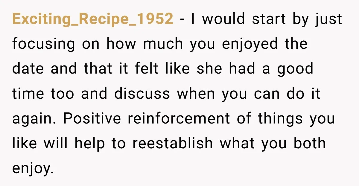 Exciting_Recipe_1952 − I would start by just focusing on how much you enjoyed the date and that it felt like she had a good time too and discuss when you...
