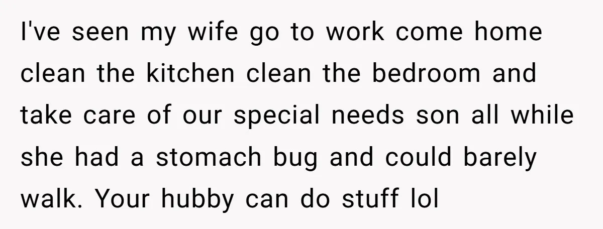 I've seen my wife go to work come home clean the kitchen clean the bedroom and take care of our special needs son all while she had a stomach bug...