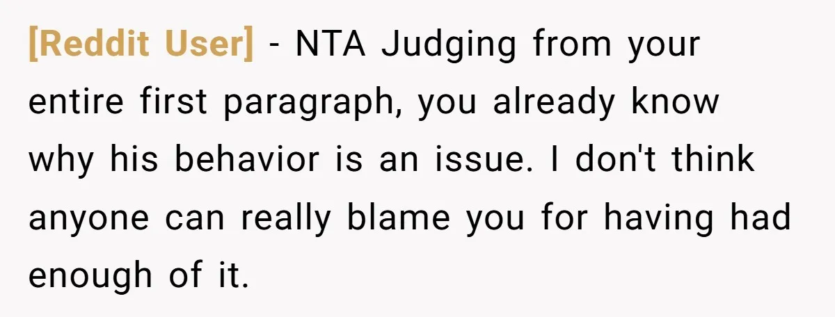[Reddit User] − NTA Judging from your entire first paragraph, you already know why his behavior is an issue. I don't think anyone can really blame you for having had...