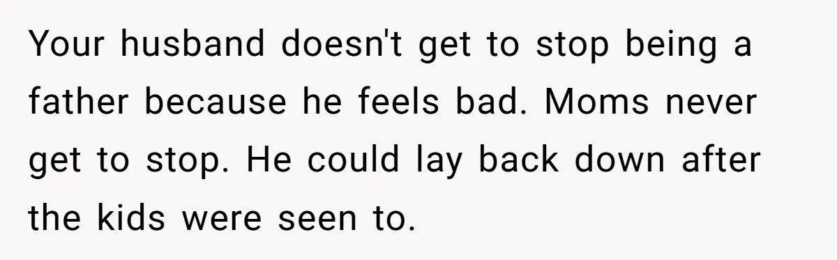 Your husband doesn't get to stop being a father because he feels bad. Moms never get to stop. He could lay back down after the kids were seen to.