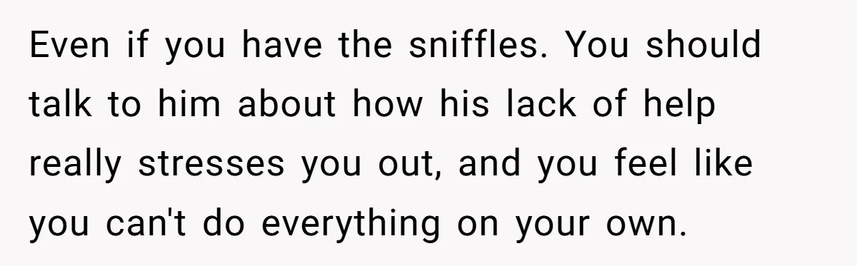 Even if you have the sniffles. You should talk to him about how his lack of help really stresses you out, and you feel like you can't do everything on...