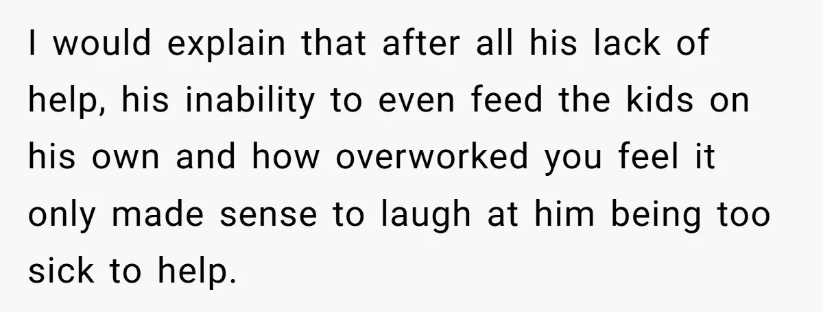 I would explain that after all his lack of help, his inability to even feed the kids on his own and how overworked you feel it only made sense to...