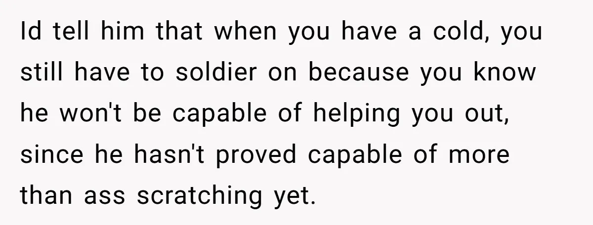 Id tell him that when you have a cold, you still have to soldier on because you know he won't be capable of helping you out, since he hasn't proved...