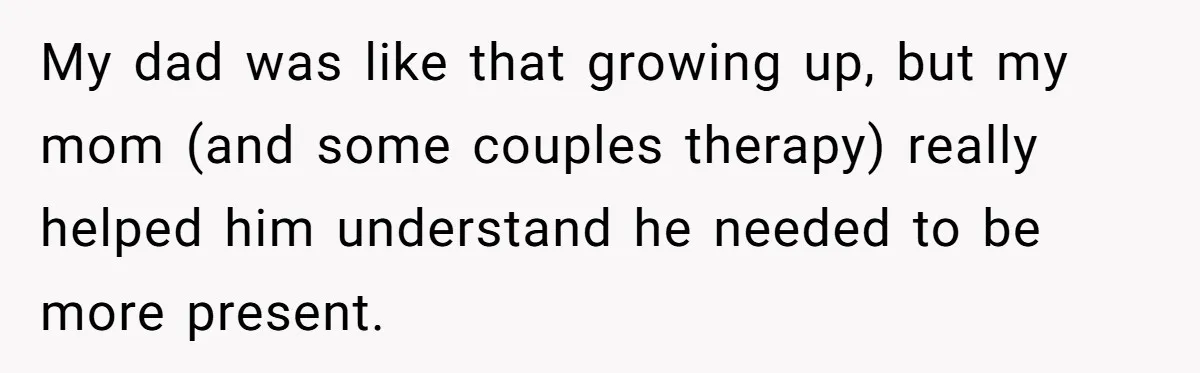 My dad was like that growing up, but my mom (and some couples therapy) really helped him understand he needed to be more present.