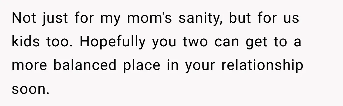 Not just for my mom's sanity, but for us kids too. Hopefully you two can get to a more balanced place in your relationship soon.