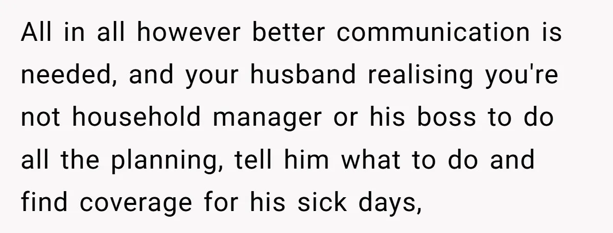 All in all however better communication is needed, and your husband realising you're not household manager or his boss to do all the planning, tell him what to do and...