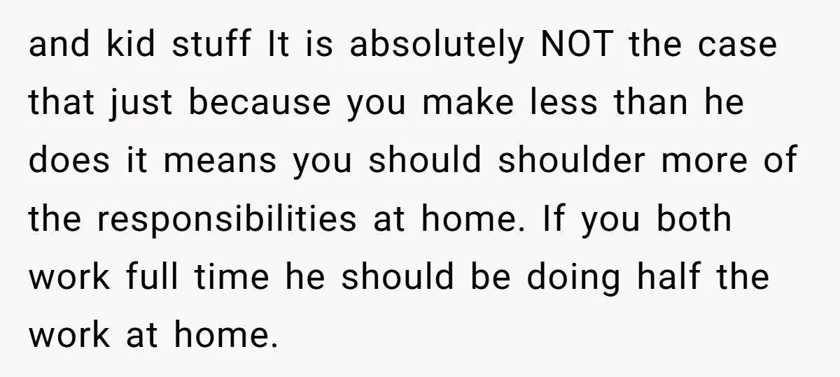 and kid stuff It is absolutely NOT the case that just because you make less than he does it means you should shoulder more of the responsibilities at home. If...
