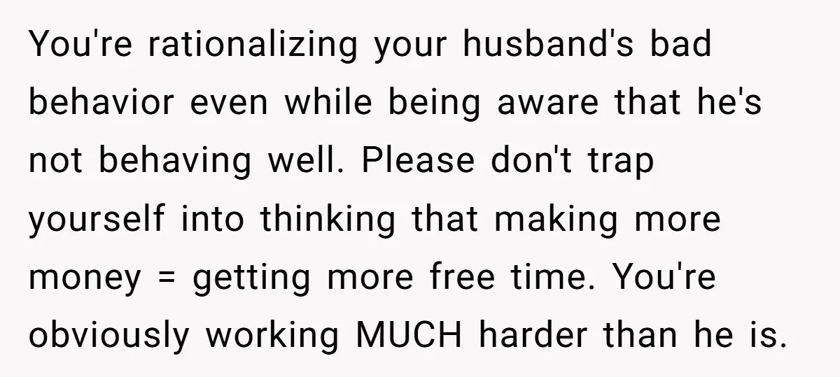 You're rationalizing your husband's bad behavior even while being aware that he's not behaving well. Please don't trap yourself into thinking that making more money = getting more free time....