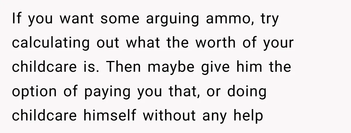If you want some arguing ammo, try calculating out what the worth of your childcare is. Then maybe give him the option of paying you that, or doing childcare himself...