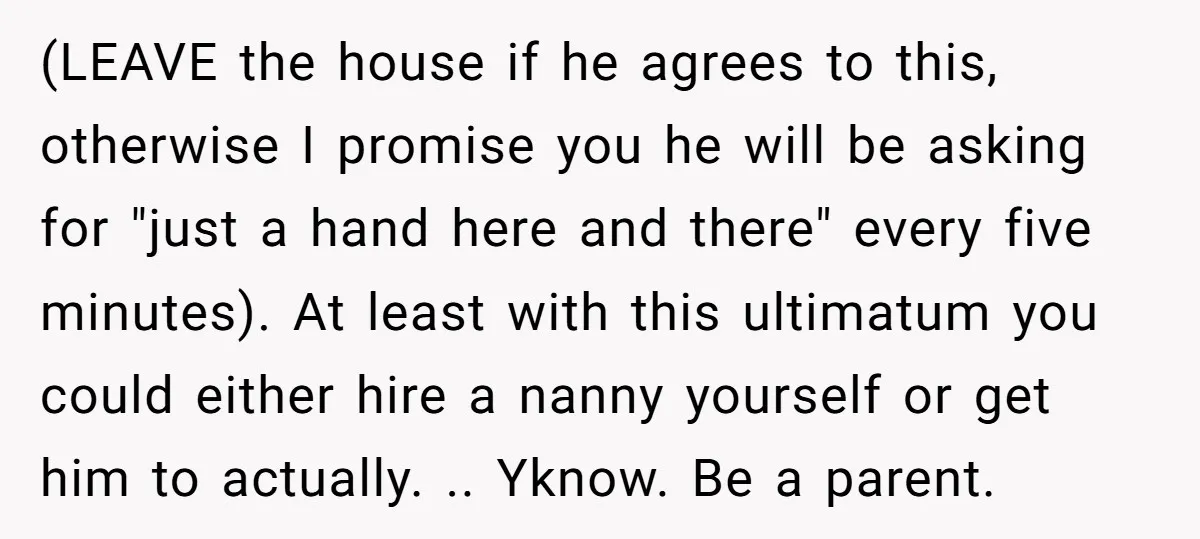 (LEAVE the house if he agrees to this, otherwise I promise you he will be asking for "just a hand here and there" every five minutes). At least with this...