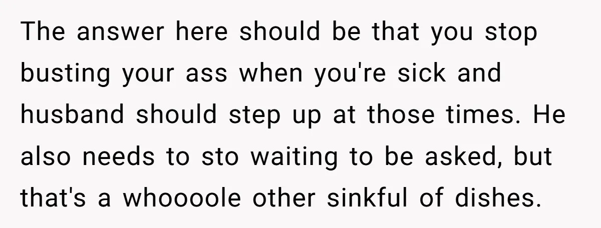 The answer here should be that you stop busting your ass when you're sick and husband should step up at those times. He also needs to sto waiting to be...