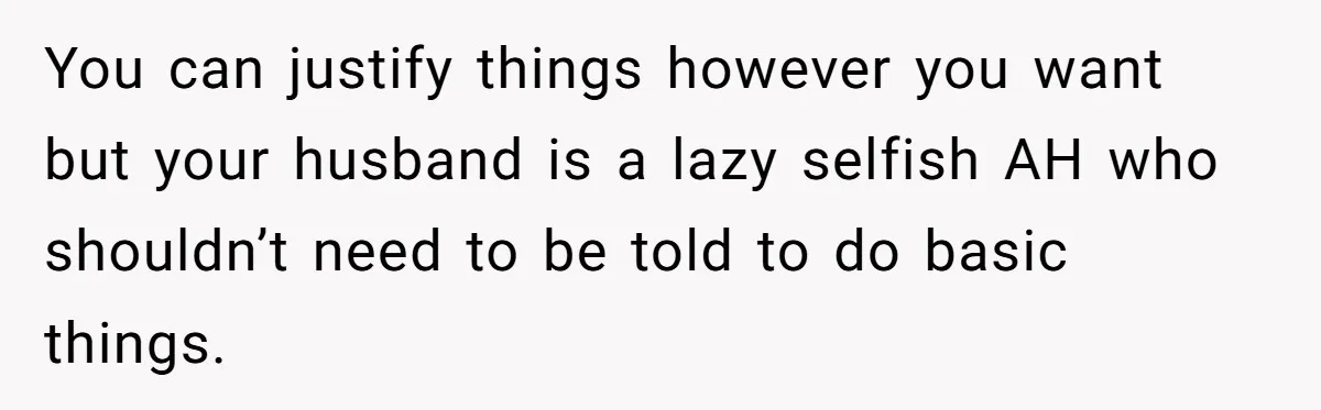 You can justify things however you want but your husband is a lazy selfish AH who shouldn’t need to be told to do basic things.