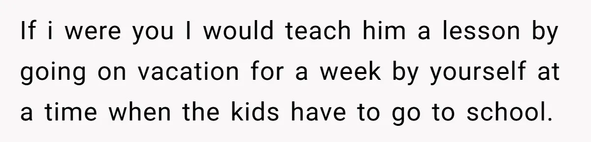 If i were you I would teach him a lesson by going on vacation for a week by yourself at a time when the kids have to go to school.