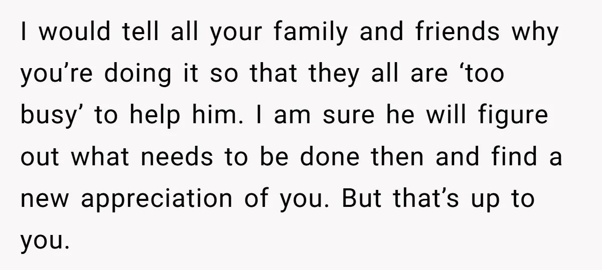 I would tell all your family and friends why you’re doing it so that they all are ‘too busy’ to help him. I am sure he will figure out what...