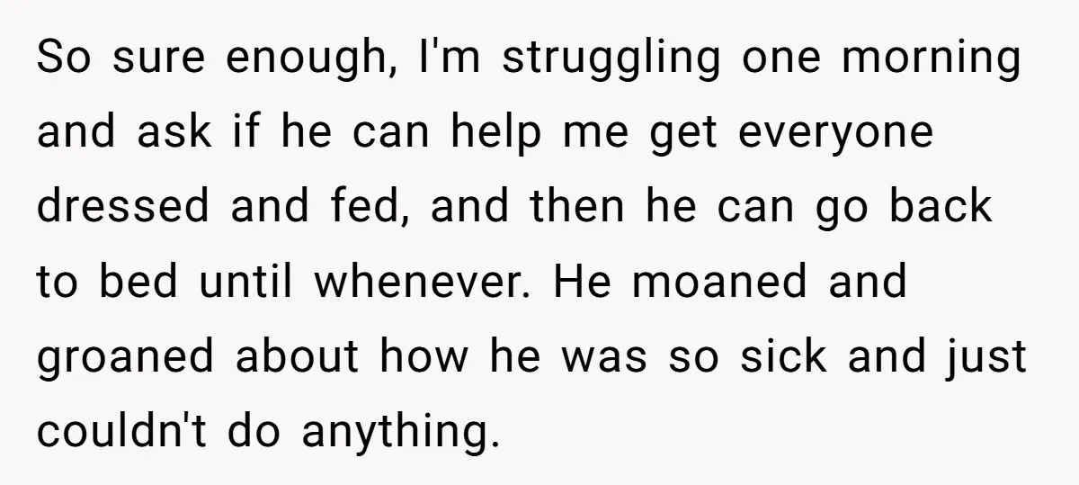 So sure enough, I'm struggling one morning and ask if he can help me get everyone dressed and fed, and then he can go back to bed until whenever. He...