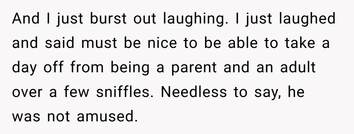 And I just burst out laughing. I just laughed and said must be nice to be able to take a day off from being a parent and an adult over...