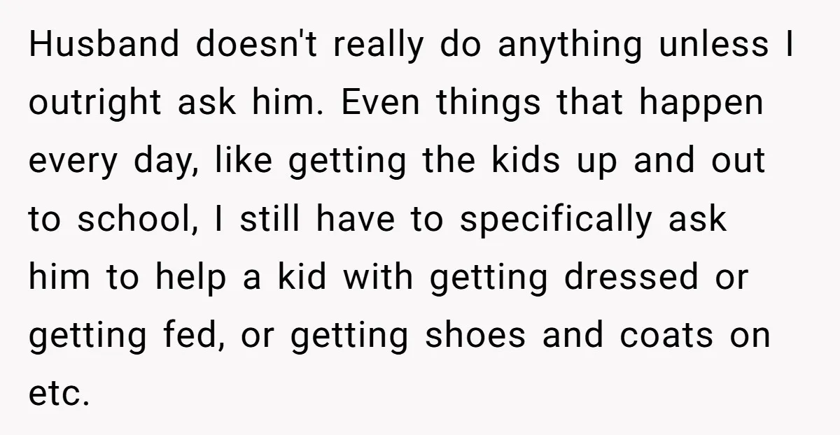 Husband doesn't really do anything unless I outright ask him. Even things that happen every day, like getting the kids up and out to school, I still have to specifically...