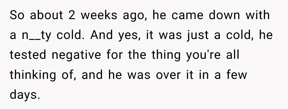 So about 2 weeks ago, he came down with a n__ty cold. And yes, it was just a cold, he tested negative for the thing you're all thinking of, and...