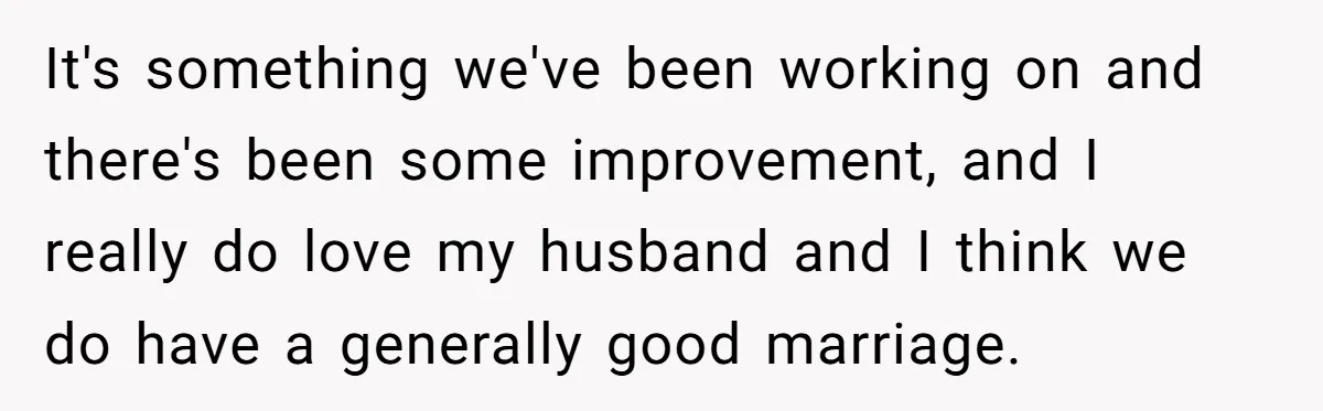 It's something we've been working on and there's been some improvement, and I really do love my husband and I think we do have a generally good marriage.