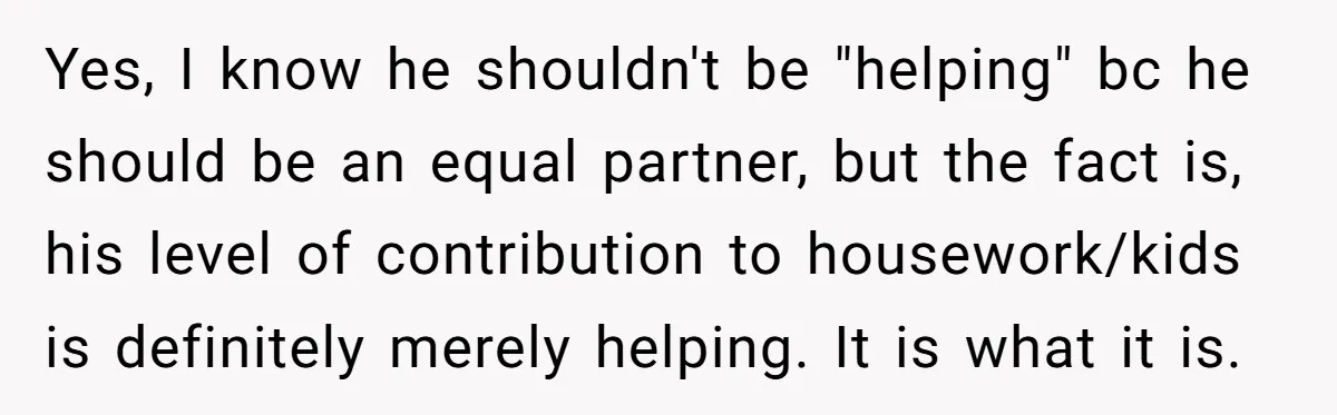 Yes, I know he shouldn't be "helping" bc he should be an equal partner, but the fact is, his level of contribution to housework/kids is definitely merely helping. It is...