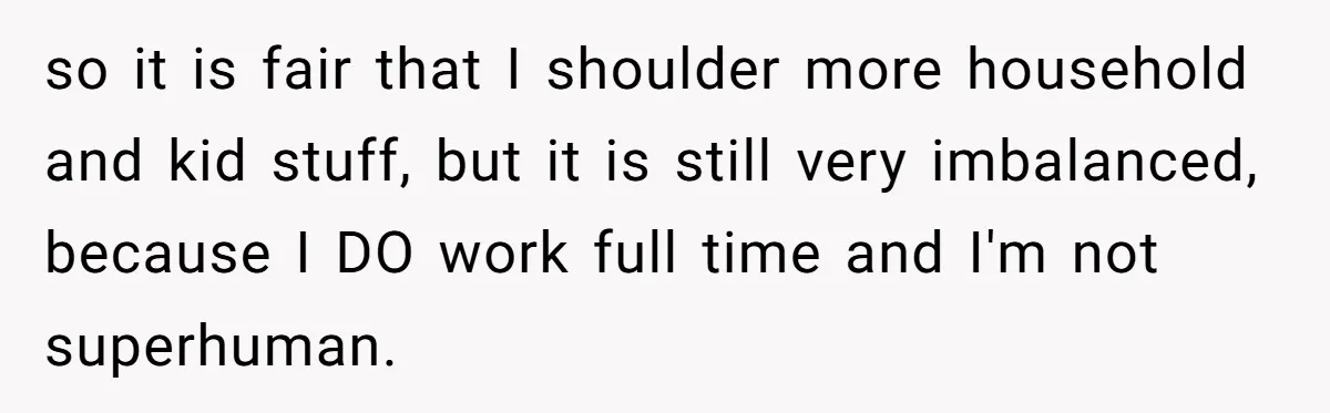 so it is fair that I shoulder more household and kid stuff, but it is still very imbalanced, because I DO work full time and I'm not superhuman.