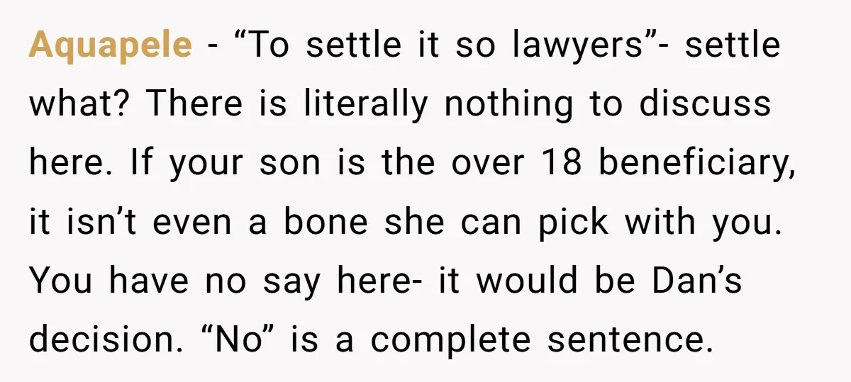 Aquapele − “To settle it so lawyers”- settle what? There is literally nothing to discuss here. If your son is the over 18 beneficiary, it isn’t even a bone she...