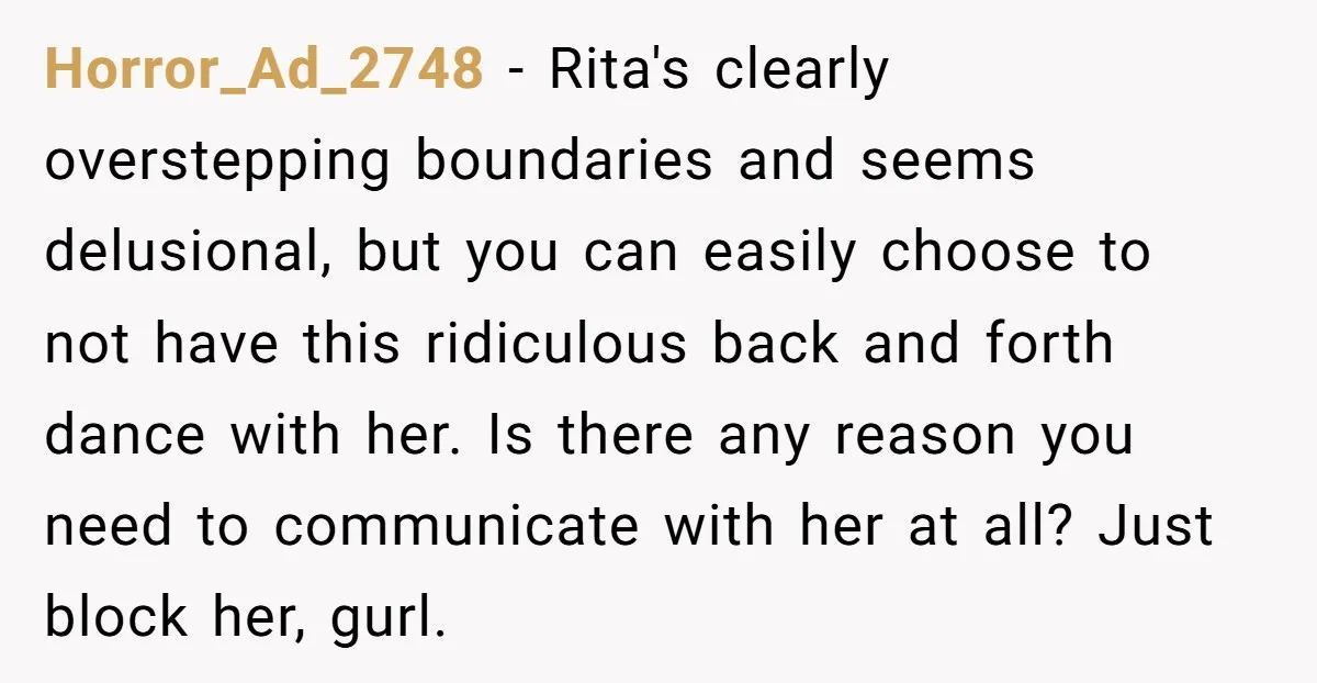 Horror_Ad_2748 − Rita's clearly overstepping boundaries and seems delusional, but you can easily choose to not have this ridiculous back and forth dance with her. Is there any reason you...
