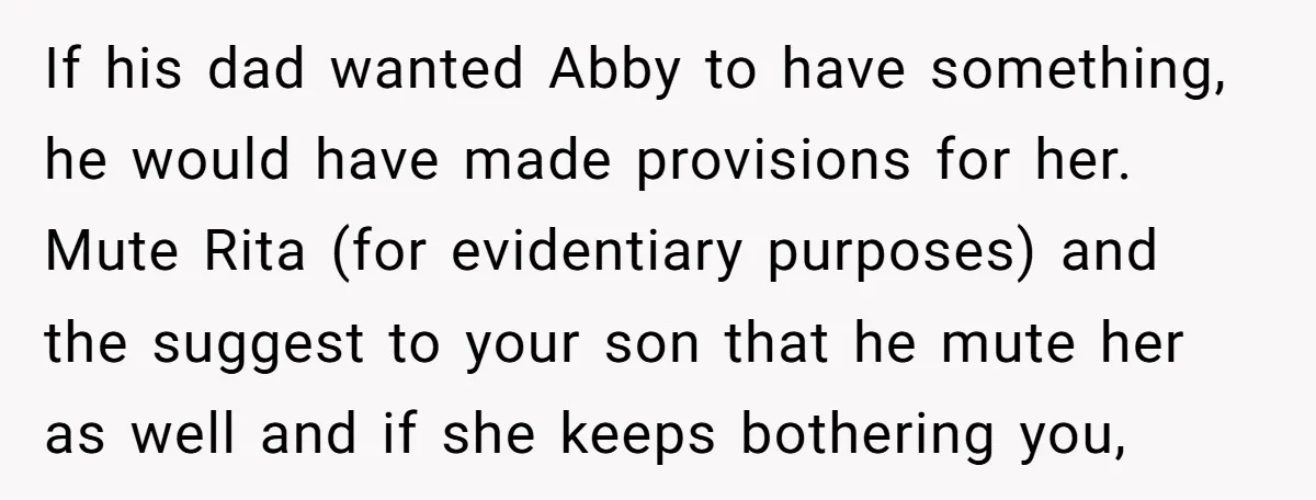 If his dad wanted Abby to have something, he would have made provisions for her. Mute Rita (for evidentiary purposes) and the suggest to your son that he mute her...