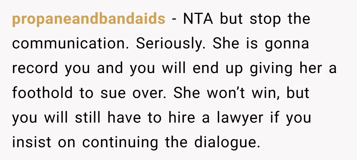 propaneandbandaids − NTA but stop the communication. Seriously. She is gonna record you and you will end up giving her a foothold to sue over. She won’t win, but you...