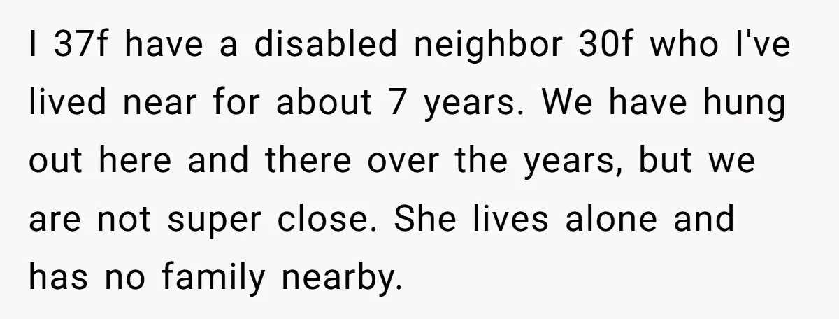 I 37f have a disabled neighbor 30f who I've lived near for about 7 years. We have hung out here and there over the years, but we are not super...