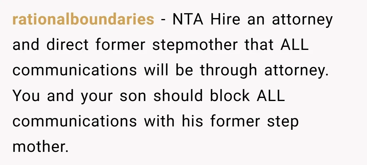 rationalboundaries − NTA Hire an attorney and direct former stepmother that ALL communications will be through attorney. You and your son should block ALL communications with his former step mother.