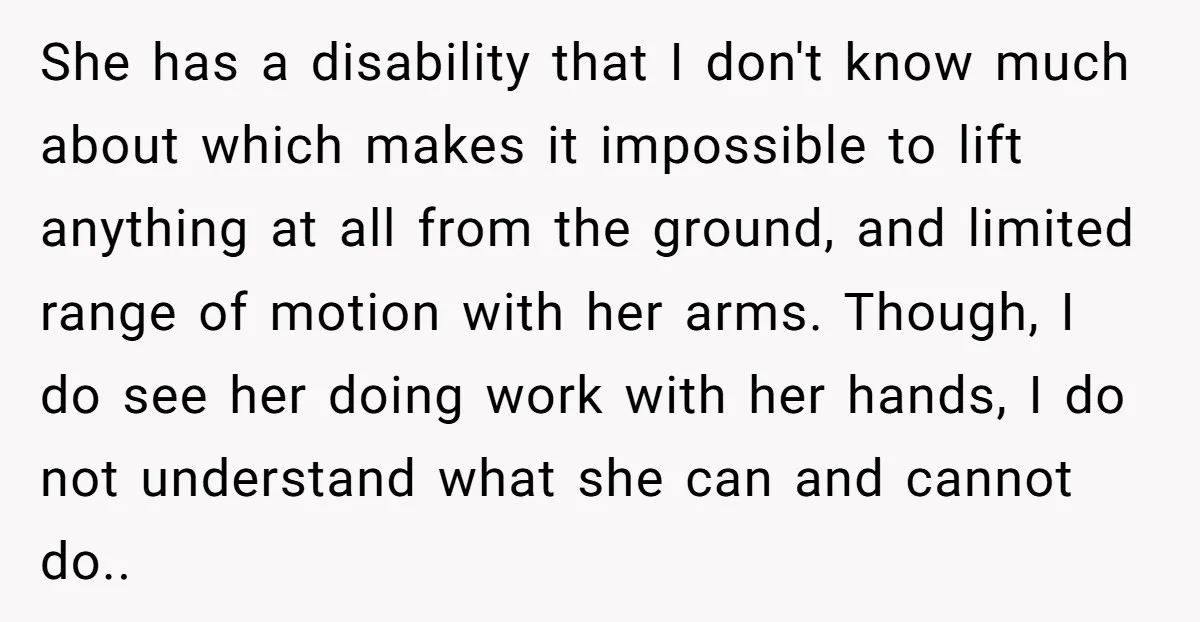 She has a disability that I don't know much about which makes it impossible to lift anything at all from the ground, and limited range of motion with her arms....