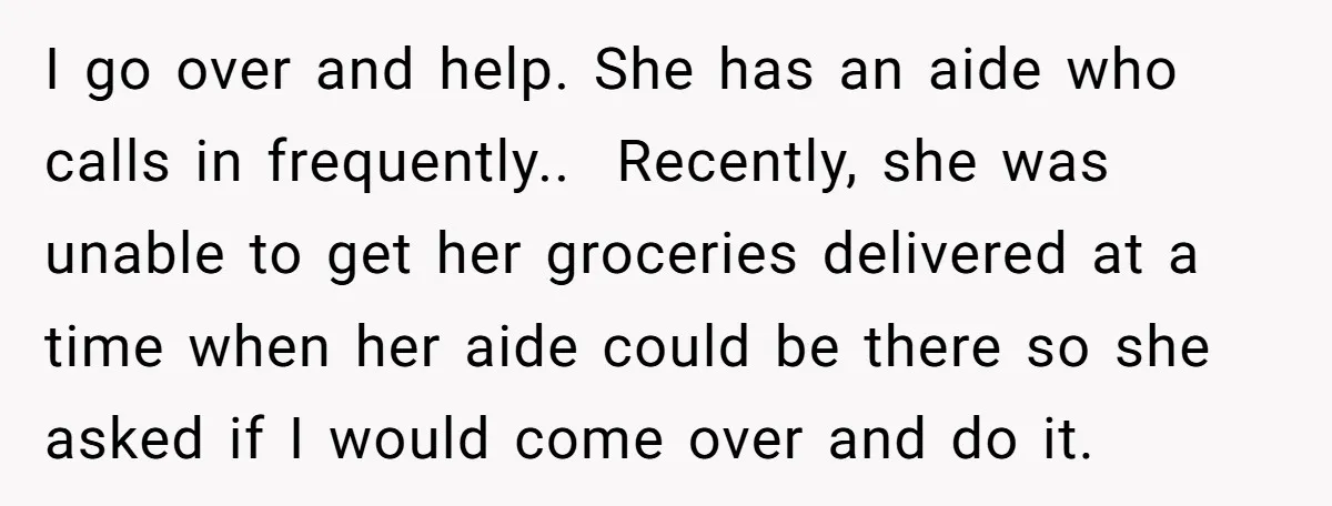 I go over and help. She has an aide who calls in frequently.. ​ Recently, she was unable to get her groceries delivered at a time when her aide could...