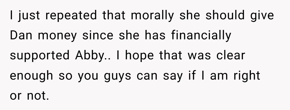 I just repeated that morally she should give Dan money since she has financially supported Abby.. I hope that was clear enough so you guys can say if I am...