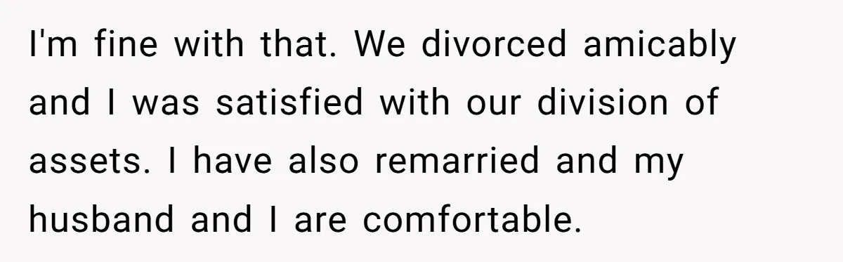 I'm fine with that. We divorced amicably and I was satisfied with our division of assets. I have also remarried and my husband and I are comfortable.