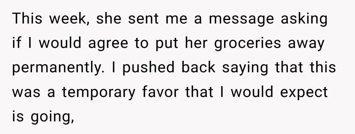 This week, she sent me a message asking if I would agree to put her groceries away permanently. I pushed back saying that this was a temporary favor that I...