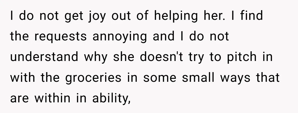 I do not get joy out of helping her. I find the requests annoying and I do not understand why she doesn't try to pitch in with the groceries in...