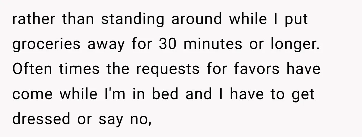 rather than standing around while I put groceries away for 30 minutes or longer. Often times the requests for favors have come while I'm in bed and I have to...