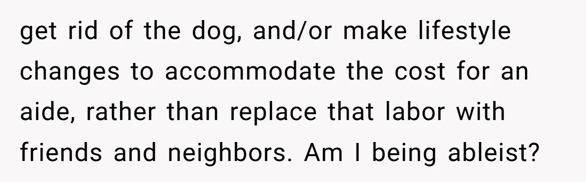 get rid of the dog, and/or make lifestyle changes to accommodate the cost for an aide, rather than replace that labor with friends and neighbors. Am I being ableist?