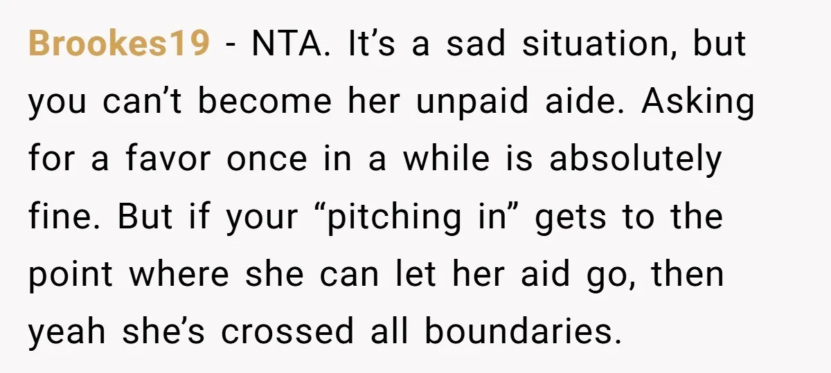 Brookes19 − NTA. It’s a sad situation, but you can’t become her unpaid aide. Asking for a favor once in a while is absolutely fine. But if your “pitching in”...
