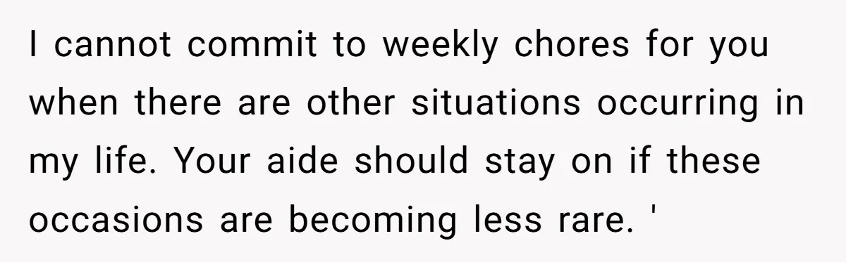 I cannot commit to weekly chores for you when there are other situations occurring in my life. Your aide should stay on if these occasions are becoming less rare. '