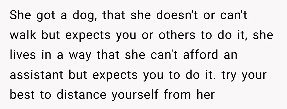 She got a dog, that she doesn't or can't walk but expects you or others to do it, she lives in a way that she can't afford an assistant but...